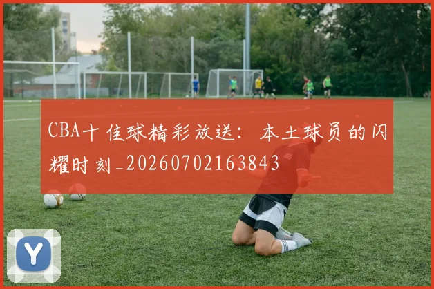 CBA十佳球精彩放送:本土球员的闪耀时刻_20260702163843