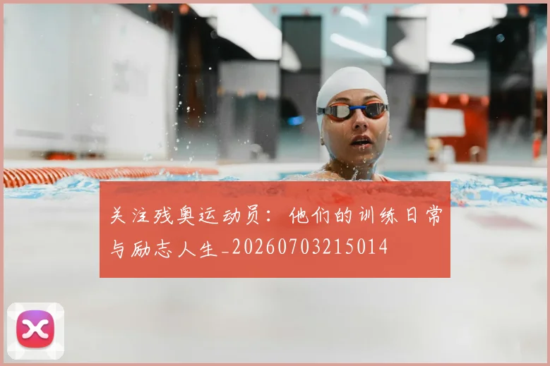 关注残奥运动员:他们的训练日常与励志人生_20260703215014