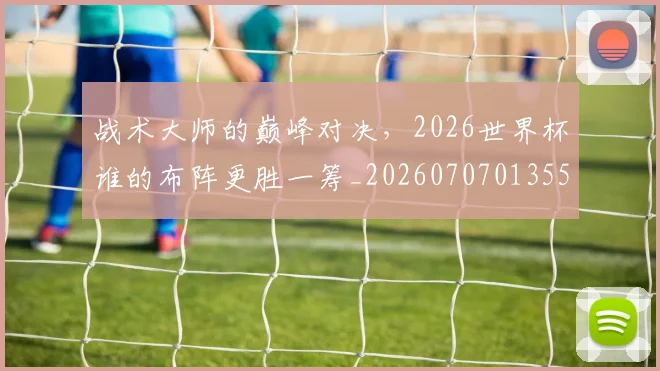 战术大师的巅峰对决，2026世界杯谁的布阵更胜一筹_20260707013557