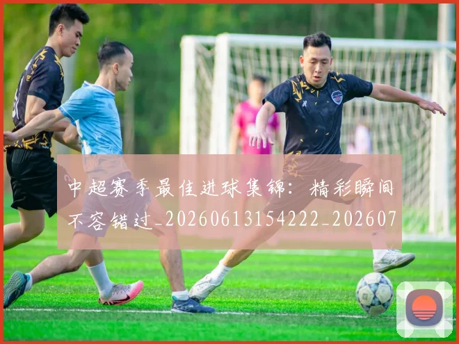 中超赛季最佳进球集锦：精彩瞬间不容错过_20260613154222_20260703205356
