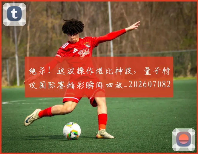 绝杀!这波操作堪比神技,量子特攻国际赛精彩瞬间回放_20260708201416_20260803142933