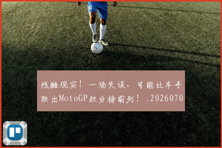 残酷现实！一场失误，可能让车手跌出MotoGP积分榜前列！_20260707152833