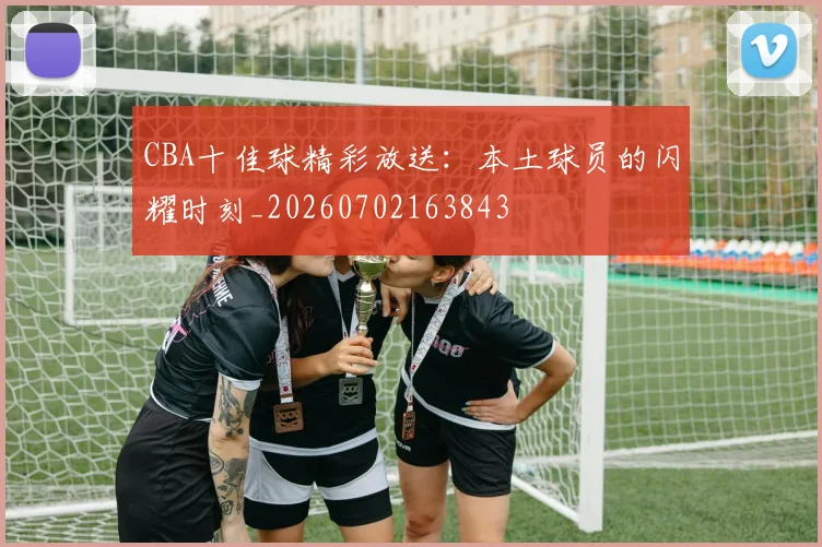 CBA十佳球精彩放送:本土球员的闪耀时刻_20260702163843