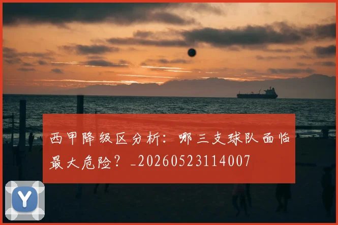 西甲降级区分析:哪三支球队面临最大危险?_20260523114007