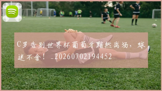 C罗告别世界杯葡萄牙黯然离场，球迷不舍！_20260702194452