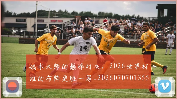 战术大师的巅峰对决，2026世界杯谁的布阵更胜一筹_20260707013557