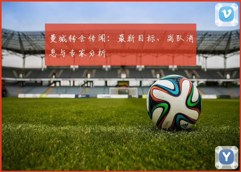曼城转会传闻:最新目标、离队消息与专家分析