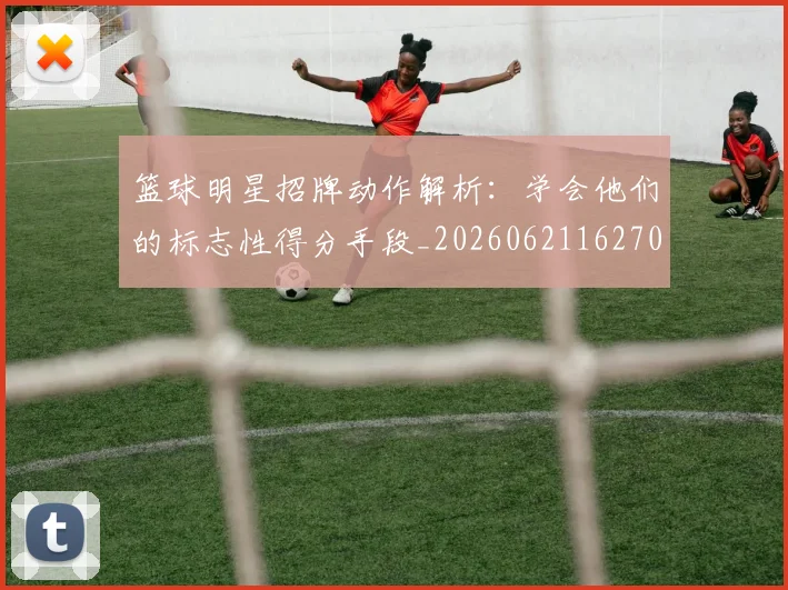 篮球明星招牌动作解析:学会他们的标志性得分手段_20260621162701