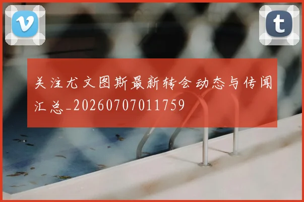 关注尤文图斯最新转会动态与传闻汇总_20260707011759