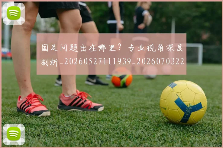 国足问题出在哪里？专业视角深度剖析_20260527111939_20260703224511