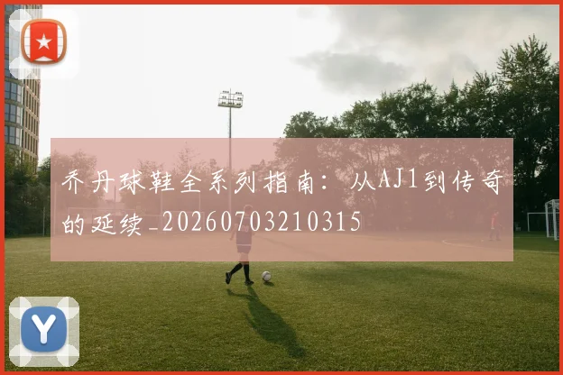 乔丹球鞋全系列指南：从AJ1到传奇的延续_20260703210315